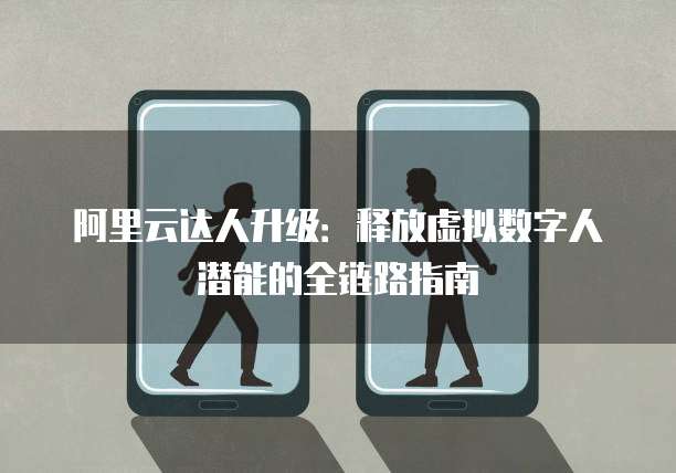 阿里云达人升级:释放虚拟数字人潜能的全链路指南