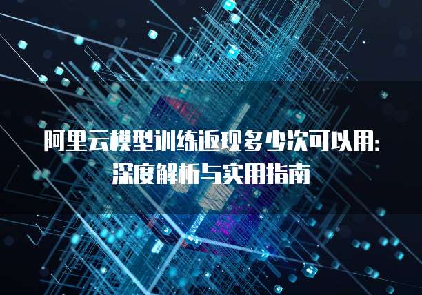 阿里云模型训练返现多少次可以用:深度解析与实用指南