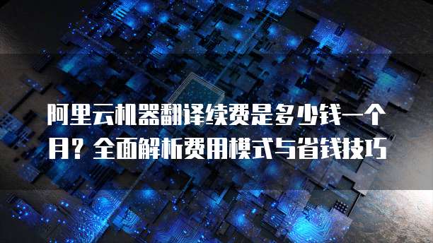 阿里云机器翻译续费是多少钱一个月?全面解析费用模式与省钱技巧