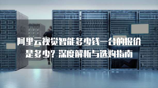 阿里云视觉智能多少钱一台的报价是多少?深度解析与选购指南