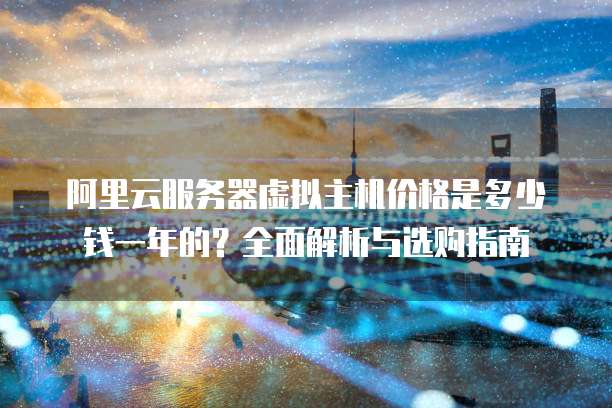 阿里云服务器虚拟主机价格是多少钱一年的?全面解析与选购指南