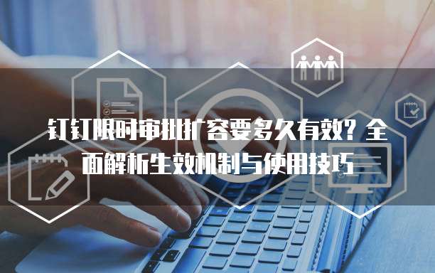 钉钉限时审批扩容要多久有效？全面解析生效机制与使用技巧