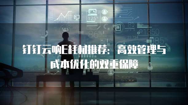 钉钉云呐E耗材推荐:高效管理与成本优化的双重保障