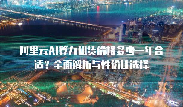 阿里云AI算力租赁价格多少一年合适?全面解析与性价比选择