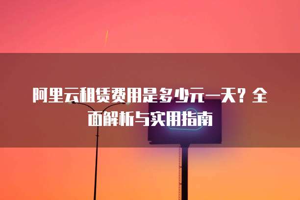 阿里云租赁费用是多少元一天？全面解析与实用指南
