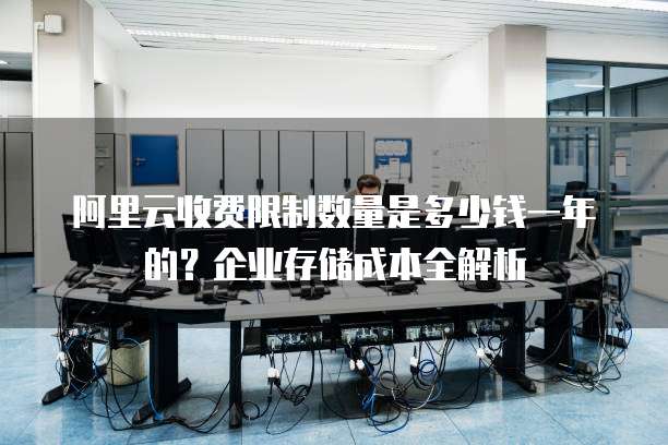 阿里云收费限制数量是多少钱一年的?企业存储成本全解析