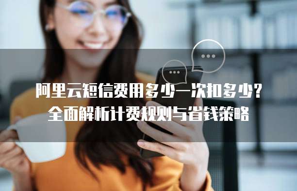 阿里云短信费用多少一次扣多少？全面解析计费规则与省钱策略