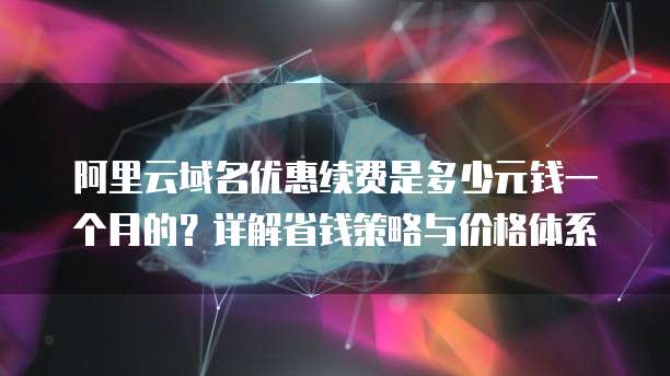 阿里云域名优惠续费是多少元钱一个月的?详解省钱策略与价格体系