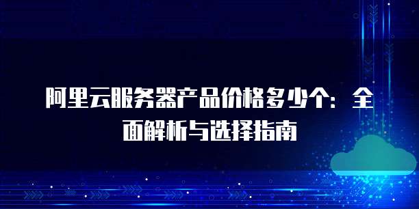 阿里云服务器产品价格多少个:全面解析与选择指南