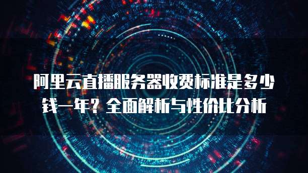阿里云直播服务器收费标准是多少钱一年?全面解析与性价比分析