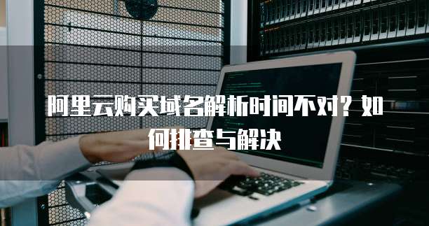 阿里云购买域名解析时间不对?如何排查与解决