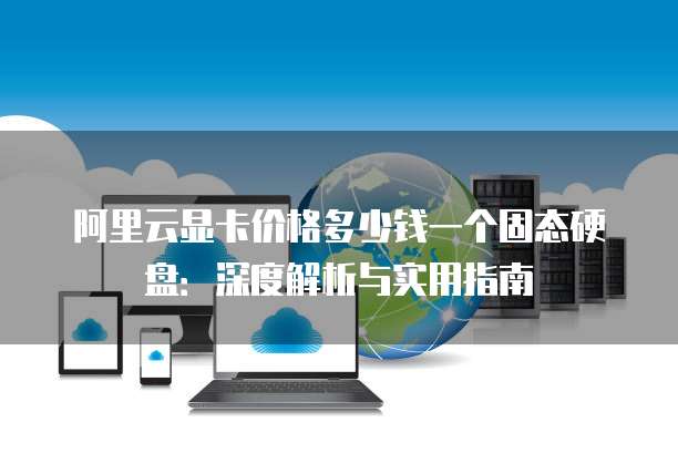 阿里云显卡价格多少钱一个固态硬盘:深度解析与实用指南
