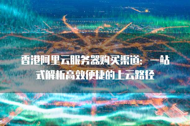 香港阿里云服务器购买渠道:一站式解析高效便捷的上云路径