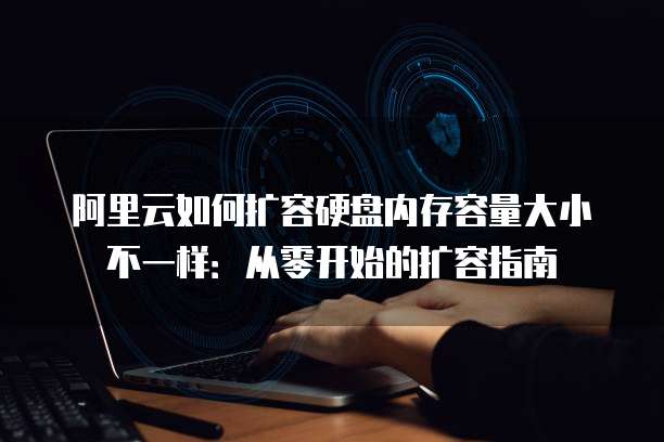 阿里云如何扩容硬盘内存容量大小不一样:从零开始的扩容指南