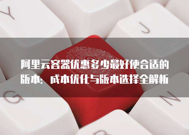 阿里云容器优惠多少最好使合适的版本:成本优化与版本选择全解析