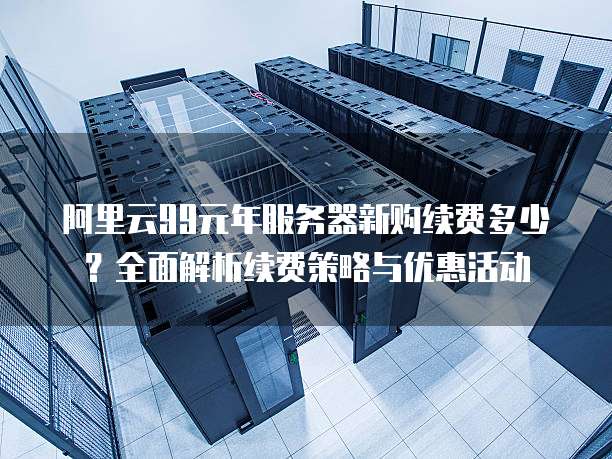 阿里云99元年服务器新购续费多少?全面解析续费策略与优惠活动