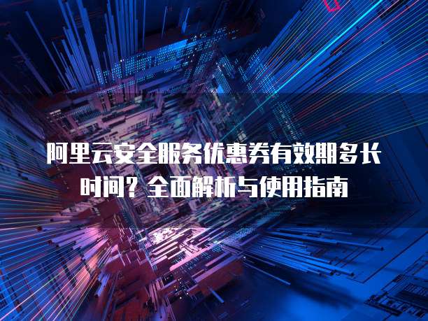 阿里云安全服务优惠券有效期多长时间？全面解析与使用指南