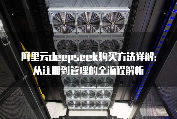 阿里云deepseek购买方法详解:从注册到管理的全流程解析