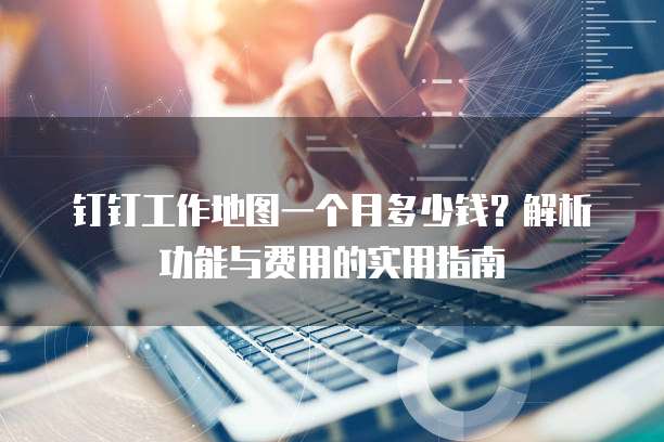 钉钉工作地图一个月多少钱?解析功能与费用的实用指南