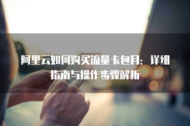 阿里云如何购买流量卡包月:详细指南与操作步骤解析