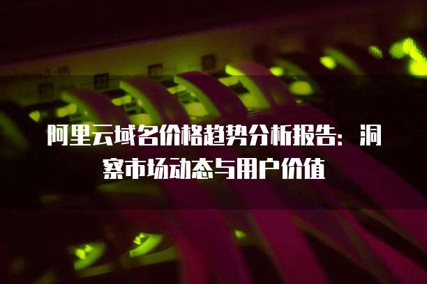 阿里云域名价格趋势分析报告：洞察市场动态与用户价值