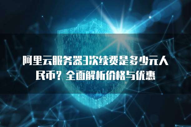 阿里云服务器3次续费是多少元人民币?全面解析价格与优惠