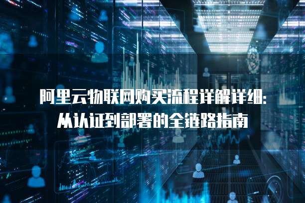 阿里云物联网购买流程详解详细：从认证到部署的全链路指南