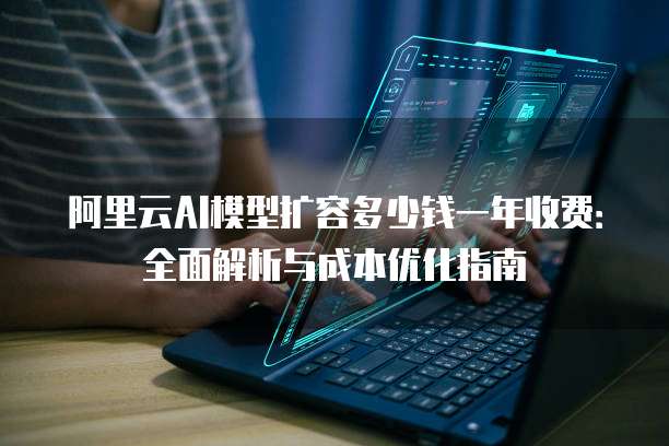 阿里云AI模型扩容多少钱一年收费：全面解析与成本优化指南