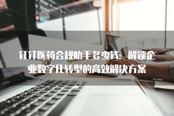 钉钉医药合规助手多少钱:解锁企业数字化转型的高效解决方案