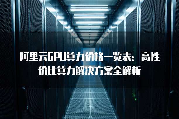 阿里云GPU算力价格一览表:高性价比算力解决方案全解析