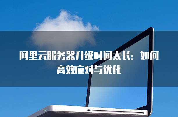 阿里云服务器升级时间太长:如何高效应对与优化