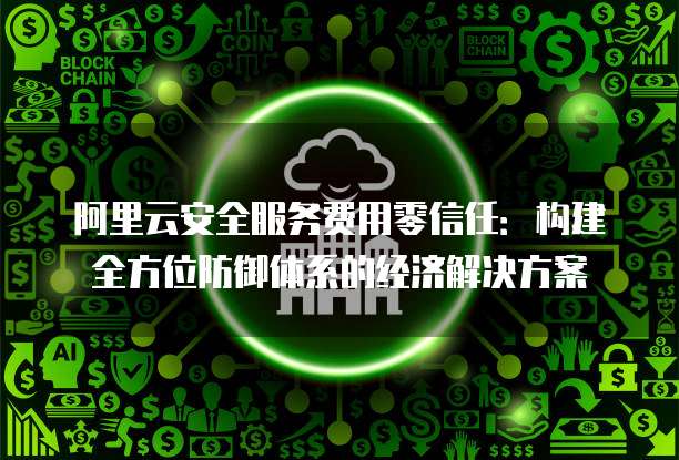 阿里云安全服务费用零信任:构建全方位防御体系的经济解决方案