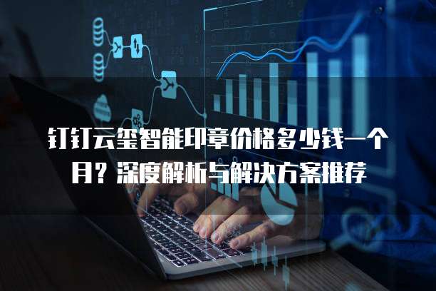 钉钉云玺智能印章价格多少钱一个月?深度解析与解决方案推荐
