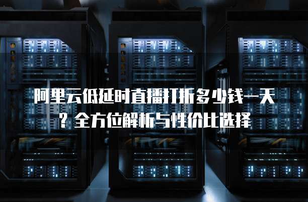 阿里云低延时直播打折多少钱一天?全方位解析与性价比选择