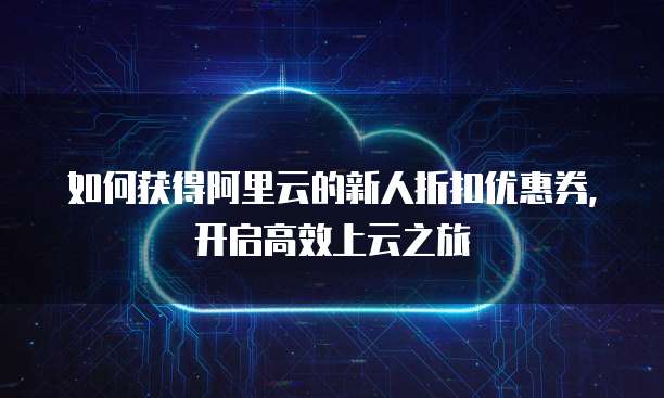 如何获得阿里云的新人折扣优惠券,开启高效上云之旅