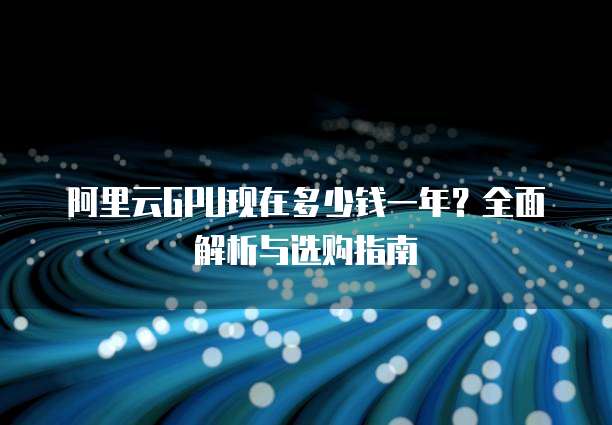 阿里云GPU现在多少钱一年？全面解析与选购指南