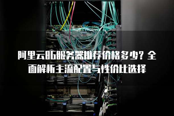 阿里云8G服务器推荐价格多少?全面解析主流配置与性价比选择