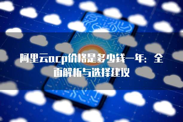 阿里云acp价格是多少钱一年：全面解析与选择建议