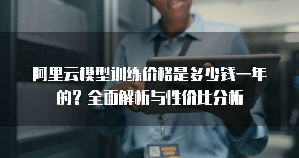 阿里云模型训练价格是多少钱一年的?全面解析与性价比分析