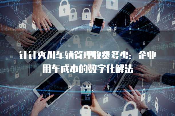 钉钉秀川车辆管理收费多少:企业用车成本的数字化解法
