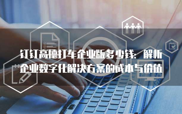 钉钉高德打车企业版多少钱：解析企业数字化解决方案的成本与价值