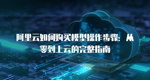 阿里云如何购买模型操作步骤:从零到上云的完整指南