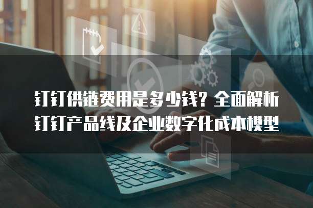 钉钉供链费用是多少钱?全面解析钉钉产品线及企业数字化成本模型