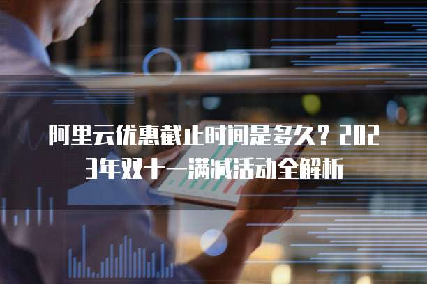 阿里云优惠截止时间是多久？2023年双十一满减活动全解析