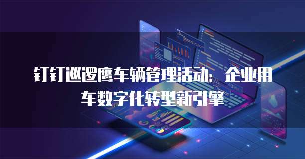 钉钉巡逻鹰车辆管理活动:企业用车数字化转型新引擎