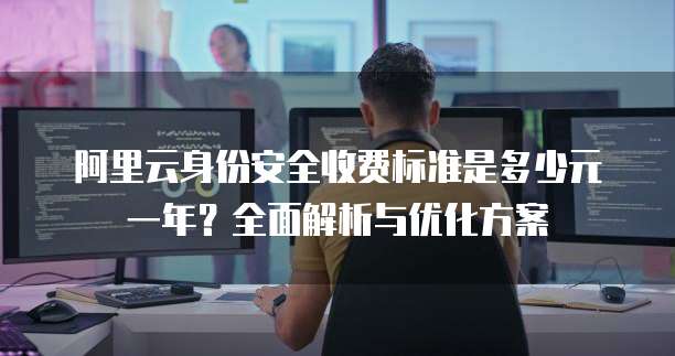 阿里云身份安全收费标准是多少元一年?全面解析与优化方案