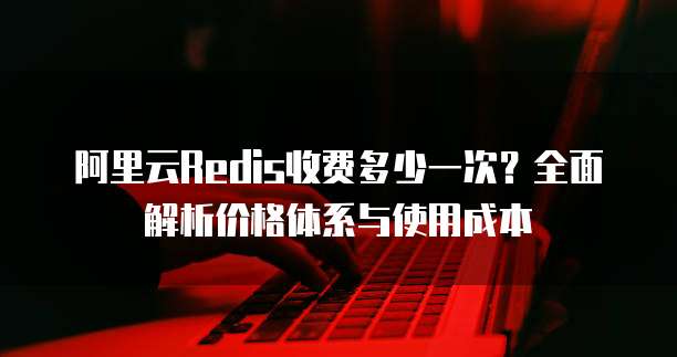 阿里云Redis收费多少一次？全面解析价格体系与使用成本