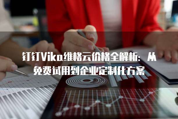 钉钉Vika维格云价格全解析:从免费试用到企业定制化方案