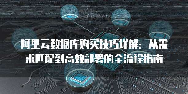 阿里云数据库购买技巧详解:从需求匹配到高效部署的全流程指南