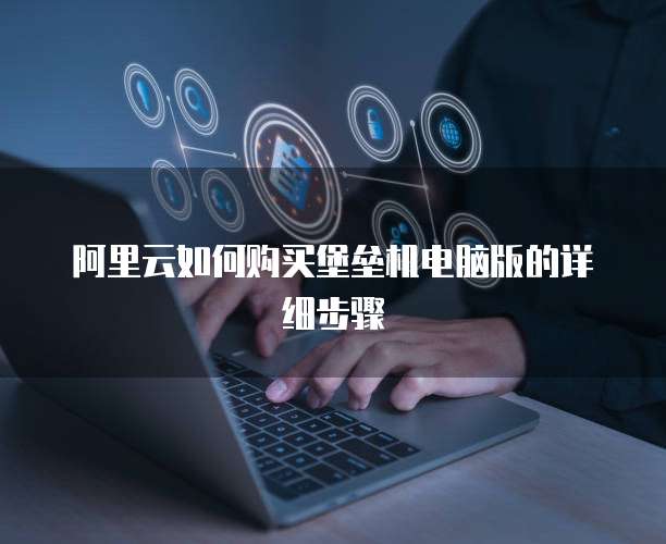 阿里云如何购买堡垒机电脑版的详细步骤